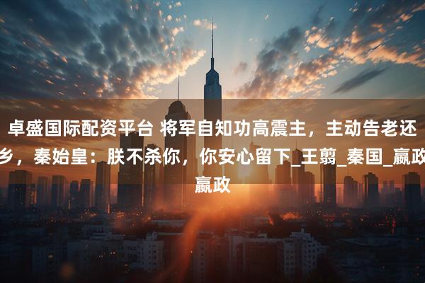 卓盛国际配资平台 将军自知功高震主，主动告老还乡，秦始皇：朕不杀你，你安心留下_王翦_秦国_嬴政