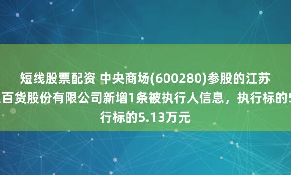 短线股票配资 中央商场(600280)参股的江苏中央新亚百货股份有限公司新增1条被执行人信息，执行标的5.13万元