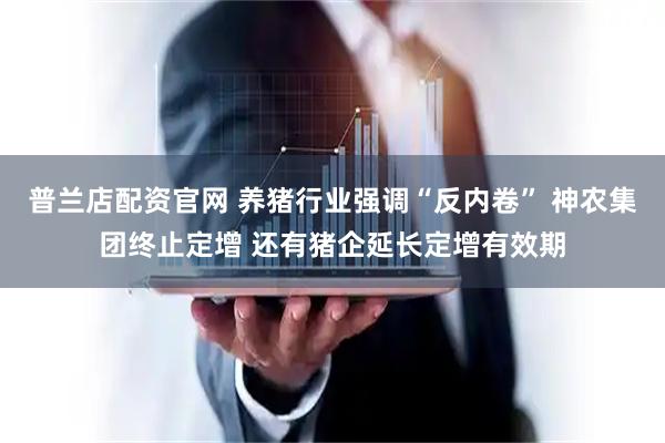 普兰店配资官网 养猪行业强调“反内卷” 神农集团终止定增 还有猪企延长定增有效期