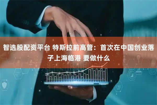 智选股配资平台 特斯拉前高管：首次在中国创业落子上海临港 要做什么