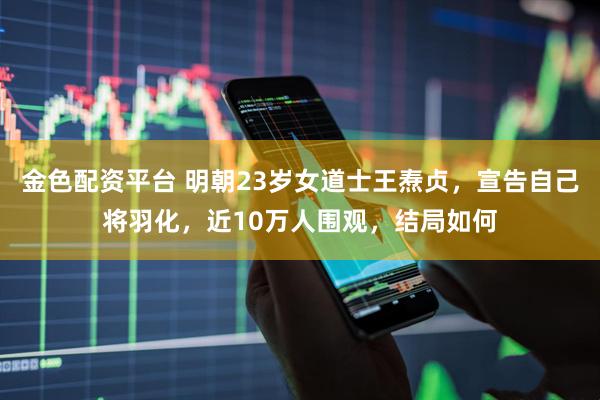 金色配资平台 明朝23岁女道士王焘贞，宣告自己将羽化，近10万人围观，结局如何