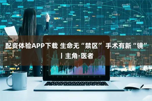 配资体验APP下载 生命无“禁区” 手术有新“镜”丨主角·医者