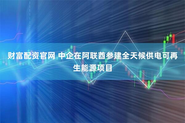 财富配资官网 中企在阿联酋参建全天候供电可再生能源项目