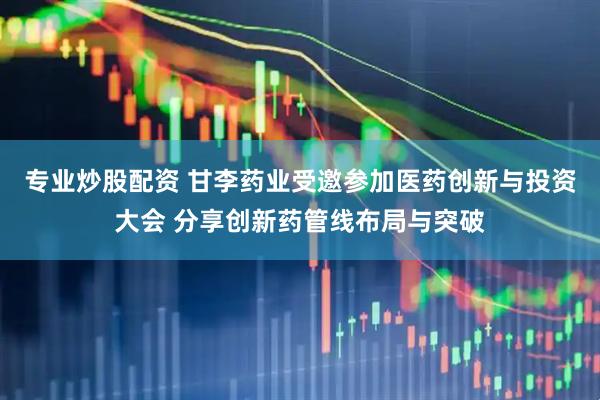 专业炒股配资 甘李药业受邀参加医药创新与投资大会 分享创新药管线布局与突破
