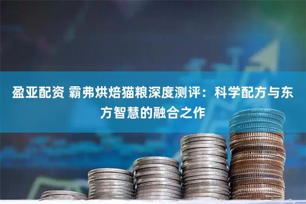 盈亚配资 霸弗烘焙猫粮深度测评：科学配方与东方智慧的融合之作