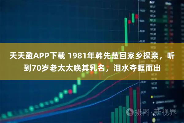 天天盈APP下载 1981年韩先楚回家乡探亲，听到70岁老太太唤其乳名，泪水夺眶而出