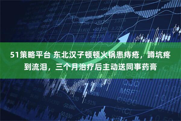 51策略平台 东北汉子顿顿火锅患痔疮，蹲坑疼到流泪，三个月治疗后主动送同事药膏