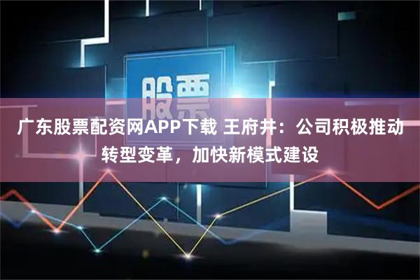 广东股票配资网APP下载 王府井：公司积极推动转型变革，加快新模式建设