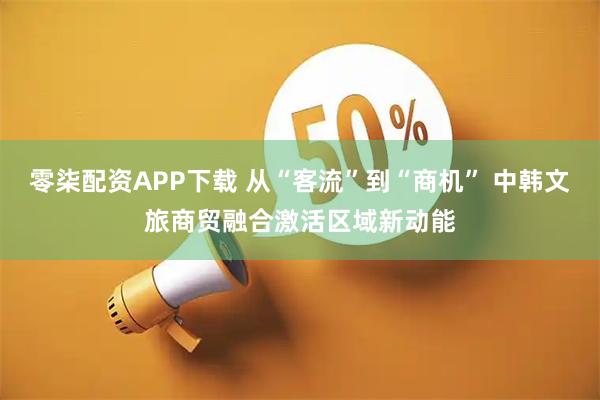 零柒配资APP下载 从“客流”到“商机” 中韩文旅商贸融合激活区域新动能