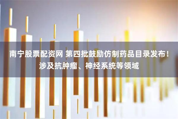 南宁股票配资网 第四批鼓励仿制药品目录发布！涉及抗肿瘤、神经系统等领域