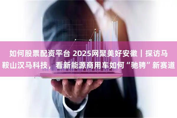 如何股票配资平台 2025网聚美好安徽｜探访马鞍山汉马科技，看新能源商用车如何“驰骋”新赛道