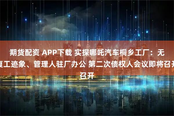 期货配资 APP下载 实探哪吒汽车桐乡工厂：无复工迹象、管理人驻厂办公 第二次债权人会议即将召开