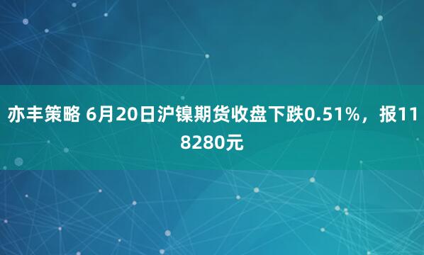 亦丰策略 6月20日沪镍期货收盘下跌0.51%，报118280元