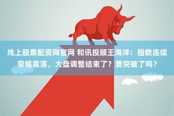 线上股票配资网官网 和讯投顾王海洋：指数连续窄幅震荡，大盘调整结束了？要突破了吗？