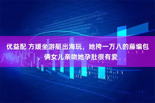 优益配 方媛坐游艇出海玩，她挎一万八的藤编包，俩女儿亲吻她孕肚很有爱