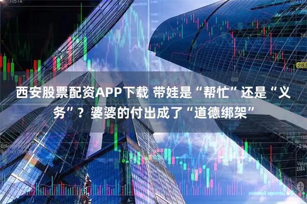 西安股票配资APP下载 带娃是“帮忙”还是“义务”？婆婆的付出成了“道德绑架”